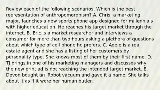 Review each of the following scenarios. Which is the best representation of anthropomorphism? A. Chris, a marketing major, launches a new sports phone <a href='https://www.questionai.com/knowledge/k0j4YnuMEw-app-design' class='anchor-knowledge'>app design</a>ed for millennials with higher education. He reaches his target market through the internet. B. Eric is a <a href='https://www.questionai.com/knowledge/ktqn4ycmCn-market-research' class='anchor-knowledge'>market research</a>er and interviews a consumer for <a href='https://www.questionai.com/knowledge/keWHlEPx42-more-than' class='anchor-knowledge'>more than</a> two hours asking a plethora of questions about which type of cell phone he prefers. C. Adele is a real estate agent and she has a listing of her customers by personality type. She knows most of them by their first name. D. TJ brings in one of his marketing managers and discusses why the new print ad is not reaching the intended target market. E. Devon bought an iRobot vacuum and gave it a name. She talks about it as if it were her human butler.