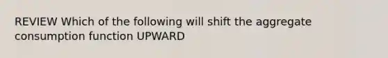 REVIEW Which of the following will shift the aggregate consumption function UPWARD