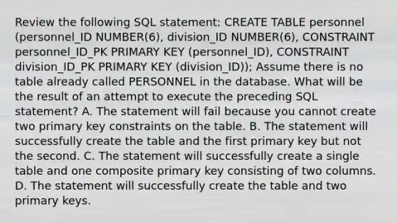 Review the following SQL statement: CREATE TABLE personnel (personnel_ID NUMBER(6), division_ID NUMBER(6), CONSTRAINT personnel_ID_PK PRIMARY KEY (personnel_ID), CONSTRAINT division_ID_PK PRIMARY KEY (division_ID)); Assume there is no table already called PERSONNEL in the database. What will be the result of an attempt to execute the preceding SQL statement? A. The statement will fail because you cannot create two primary key constraints on the table. B. The statement will successfully create the table and the first primary key but not the second. C. The statement will successfully create a single table and one composite primary key consisting of two columns. D. The statement will successfully create the table and two primary keys.