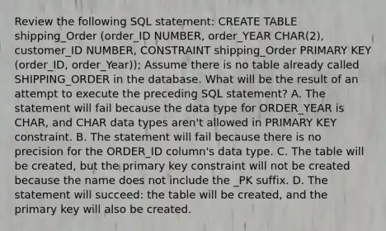 Review the following SQL statement: CREATE TABLE shipping_Order (order_ID NUMBER, order_YEAR CHAR(2), customer_ID NUMBER, CONSTRAINT shipping_Order PRIMARY KEY (order_ID, order_Year)); Assume there is no table already called SHIPPING_ORDER in the database. What will be the result of an attempt to execute the preceding SQL statement? A. The statement will fail because the data type for ORDER_YEAR is CHAR, and CHAR data types aren't allowed in PRIMARY KEY constraint. B. The statement will fail because there is no precision for the ORDER_ID column's data type. C. The table will be created, but the primary key constraint will not be created because the name does not include the _PK suffix. D. The statement will succeed: the table will be created, and the primary key will also be created.