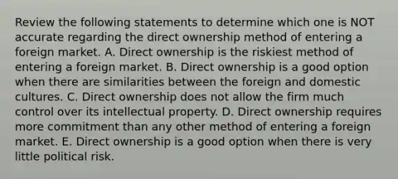 Review the following statements to determine which one is NOT accurate regarding the direct ownership method of entering a foreign market. A. Direct ownership is the riskiest method of entering a foreign market. B. Direct ownership is a good option when there are similarities between the foreign and domestic cultures. C. Direct ownership does not allow the firm much control over its intellectual property. D. Direct ownership requires more commitment than any other method of entering a foreign market. E. Direct ownership is a good option when there is very little political risk.