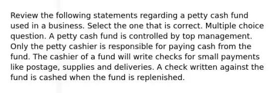 Review the following statements regarding a petty cash fund used in a business. Select the one that is correct. Multiple choice question. A petty cash fund is controlled by top management. Only the petty cashier is responsible for paying cash from the fund. The cashier of a fund will write checks for small payments like postage, supplies and deliveries. A check written against the fund is cashed when the fund is replenished.