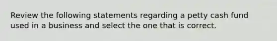 Review the following statements regarding a petty cash fund used in a business and select the one that is correct.