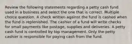 Review the following statements regarding a petty cash fund used in a business and select the one that is correct. Multiple choice question. A check written against the fund is cashed when the fund is replenished. The cashier of a fund will write checks for small payments like postage, supplies and deliveries. A petty cash fund is controlled by top management. Only the petty cashier is responsible for paying cash from the fund.