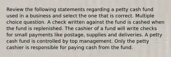 Review the following statements regarding a petty cash fund used in a business and select the one that is correct. Multiple choice question. A check written against the fund is cashed when the fund is replenished. The cashier of a fund will write checks for small payments like postage, supplies and deliveries. A petty cash fund is controlled by top management. Only the petty cashier is responsible for paying cash from the fund.