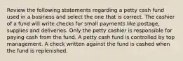 Review the following statements regarding a petty cash fund used in a business and select the one that is correct. The cashier of a fund will write checks for small payments like postage, supplies and deliveries. Only the petty cashier is responsible for paying cash from the fund. A petty cash fund is controlled by top management. A check written against the fund is cashed when the fund is replenished.