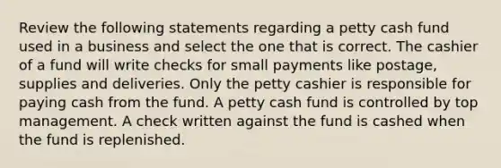 Review the following statements regarding a petty cash fund used in a business and select the one that is correct. The cashier of a fund will write checks for small payments like postage, supplies and deliveries. Only the petty cashier is responsible for paying cash from the fund. A petty cash fund is controlled by top management. A check written against the fund is cashed when the fund is replenished.