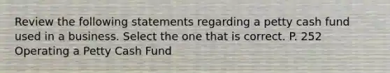 Review the following statements regarding a petty cash fund used in a business. Select the one that is correct. P. 252 Operating a Petty Cash Fund