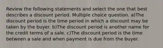 Review the following statements and select the one that best describes a discount period. Multiple choice question. a)The discount period is the time period in which a discount may be taken by the buyer. b)The discount period is another name for the credit terms of a sale. c)The discount period is the time between a sale and when payment is due from the buyer.