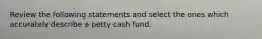 Review the following statements and select the ones which accurately describe a petty cash fund.