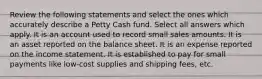 Review the following statements and select the ones which accurately describe a Petty Cash fund. Select all answers which apply. It is an account used to record small sales amounts. It is an asset reported on the balance sheet. It is an expense reported on the income statement. It is established to pay for small payments like low-cost supplies and shipping fees, etc.