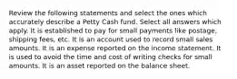 Review the following statements and select the ones which accurately describe a Petty Cash fund. Select all answers which apply. It is established to pay for small payments like postage, shipping fees, etc. It is an account used to record small sales amounts. It is an expense reported on the income statement. It is used to avoid the time and cost of writing checks for small amounts. It is an asset reported on the balance sheet.