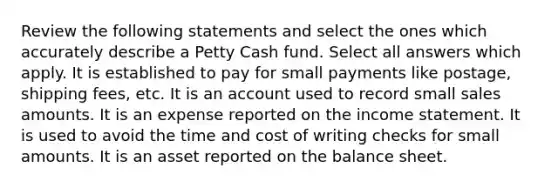 Review the following statements and select the ones which accurately describe a Petty Cash fund. Select all answers which apply. It is established to pay for small payments like postage, shipping fees, etc. It is an account used to record small sales amounts. It is an expense reported on the income statement. It is used to avoid the time and cost of writing checks for small amounts. It is an asset reported on the balance sheet.