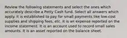 Review the following statements and select the ones which accurately describe a Petty Cash fund. Select all answers which apply. It is established to pay for small payments like low-cost supplies and shipping fees, etc. It is an expense reported on the income statement. It is an account used to record small sales amounts. It is an asset reported on the balance sheet.