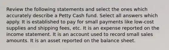 Review the following statements and select the ones which accurately describe a Petty Cash fund. Select all answers which apply. It is established to pay for small payments like low-cost supplies and shipping fees, etc. It is an expense reported on the income statement. It is an account used to record small sales amounts. It is an asset reported on the balance sheet.