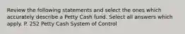 Review the following statements and select the ones which accurately describe a Petty Cash fund. Select all answers which apply. P. 252 Petty Cash System of Control