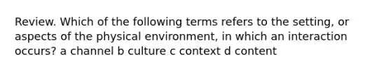 Review. Which of the following terms refers to the setting, or aspects of the physical environment, in which an interaction occurs? a channel b culture c context d content