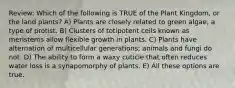 Review: Which of the following is TRUE of the Plant Kingdom, or the land plants? A) Plants are closely related to green algae, a type of protist. B) Clusters of totipotent cells known as meristems allow flexible growth in plants. C) Plants have alternation of multicellular generations; animals and fungi do not. D) The ability to form a waxy cuticle that often reduces water loss is a synapomorphy of plants. E) All these options are true.