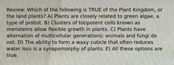 Review: Which of the following is TRUE of the Plant Kingdom, or the land plants? A) Plants are closely related to green algae, a type of protist. B) Clusters of totipotent cells known as meristems allow flexible growth in plants. C) Plants have alternation of multicellular generations; animals and fungi do not. D) The ability to form a waxy cuticle that often reduces water loss is a synapomorphy of plants. E) All these options are true.