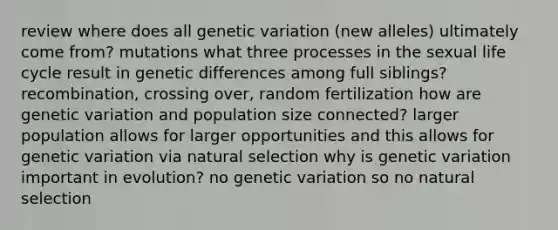 review where does all genetic variation (new alleles) ultimately come from? mutations what three processes in the sexual life cycle result in genetic differences among full siblings? recombination, crossing over, random fertilization how are genetic variation and population size connected? larger population allows for larger opportunities and this allows for genetic variation via natural selection why is genetic variation important in evolution? no genetic variation so no natural selection