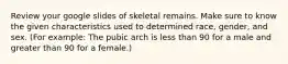 Review your google slides of skeletal remains. Make sure to know the given characteristics used to determined race, gender, and sex. (For example: The pubic arch is less than 90 for a male and greater than 90 for a female.)