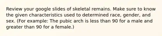 Review your google slides of skeletal remains. Make sure to know the given characteristics used to determined race, gender, and sex. (For example: The pubic arch is <a href='https://www.questionai.com/knowledge/k7BtlYpAMX-less-than' class='anchor-knowledge'>less than</a> 90 for a male and <a href='https://www.questionai.com/knowledge/ktgHnBD4o3-greater-than' class='anchor-knowledge'>greater than</a> 90 for a female.)