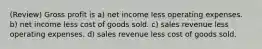 (Review) Gross profit is a) net income less operating expenses. b) net income less cost of goods sold. c) sales revenue less operating expenses. d) sales revenue less cost of goods sold.