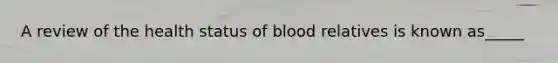 A review of the health status of blood relatives is known as_____