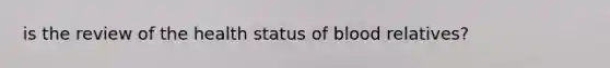 is the review of the health status of blood relatives?