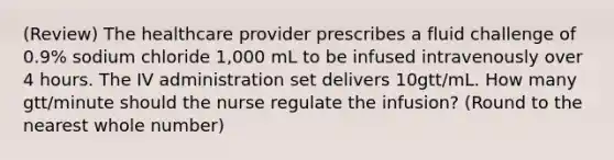 (Review) The healthcare provider prescribes a fluid challenge of 0.9% sodium chloride 1,000 mL to be infused intravenously over 4 hours. The IV administration set delivers 10gtt/mL. How many gtt/minute should the nurse regulate the infusion? (Round to the nearest whole number)