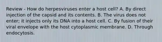 Review - How do herpesviruses enter a host cell? A. By direct injection of the capsid and its contents. B. The virus does not enter; it injects only its DNA into a host cell. C. By fusion of their viral envelope with the host cytoplasmic membrane. D. Through endocytosis.