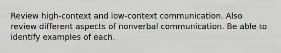 Review high-context and low-context communication. Also review different aspects of nonverbal communication. Be able to identify examples of each.