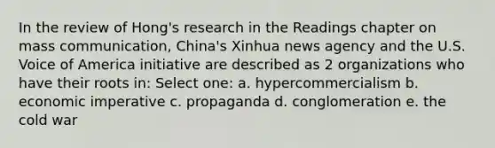 In the review of Hong's research in the Readings chapter on mass communication, China's Xinhua news agency and the U.S. Voice of America initiative are described as 2 organizations who have their roots in: Select one: a. hypercommercialism b. economic imperative c. propaganda d. conglomeration e. the cold war