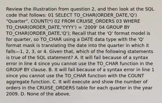 Review the illustration from question 2, and then look at the SQL code that follows: 01 SELECT TO_CHAR(ORDER_DATE,'Q') "Quarter", COUNT(*) 02 FROM CRUISE_ORDERS 03 WHERE TO_CHAR(ORDER_DATE,'YYYY') = '2009' 04 GROUP BY TO_CHAR(ORDER_DATE,'Q'); Recall that the 'Q' format model is for quarter, so TO_CHAR using a DATE data type with the 'Q' format mask is translating the date into the quarter in which it falls—1, 2, 3, or 4. Given that, which of the following statements is true of the SQL statement? A. It will fail because of a syntax error in line 4 since you cannot use the TO_CHAR function in the GROUP BY clause. B. It will fail because of a syntax error in line 1 since you cannot use the TO_CHAR function with the COUNT aggregate function. C. It will execute and show the number of orders in the CRUISE_ORDERS table for each quarter in the year 2009. D. None of the above.