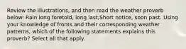 Review the illustrations, and then read the weather proverb below: Rain long foretold, long last;Short notice, soon past. Using your knowledge of fronts and their corresponding weather patterns, which of the following statements explains this proverb? Select all that apply.