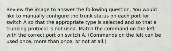 Review the image to answer the following question. You would like to manually configure the trunk status on each port for switch A so that the appropriate type is selected and so that a trunking protocol is not used. Match the command on the left with the correct port on switch A. (Commands on the left can be used once, more than once, or not at all.)