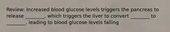 Review: Increased blood glucose levels triggers the pancreas to release ________, which triggers the liver to convert ________ to ________, leading to blood glucose levels falling