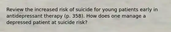 Review the increased risk of suicide for young patients early in antidepressant therapy (p. 358). How does one manage a depressed patient at suicide risk?