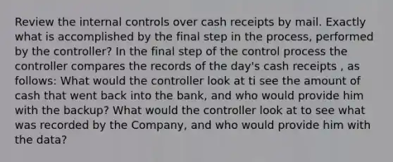 Review the internal controls over cash receipts by mail. Exactly what is accomplished by the final step in the process, performed by the controller? In the final step of the control process the controller compares the records of the day's cash receipts , as follows: What would the controller look at ti see the amount of cash that went back into the bank, and who would provide him with the backup? What would the controller look at to see what was recorded by the Company, and who would provide him with the data?