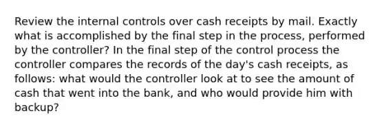 Review the internal controls over cash receipts by mail. Exactly what is accomplished by the final step in the​ process, performed by the​ controller? In the final step of the control process the controller compares the records of the​ day's cash​ receipts, as​ follows: what would the controller look at to see the amount of cash that went into the bank, and who would provide him with backup?