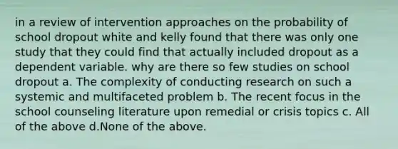 in a review of intervention approaches on the probability of school dropout white and kelly found that there was only one study that they could find that actually included dropout as a dependent variable. why are there so few studies on school dropout a. The complexity of conducting research on such a systemic and multifaceted problem b. The recent focus in the school counseling literature upon remedial or crisis topics c. All of the above d.None of the above.