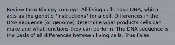 Review Intro Biology concept: All living cells have DNA, which acts as the genetic "instructions" for a cell. Differences in the DNA sequence (or genome) determine what products cells can make and what functions they can perform. The DNA sequence is the basis of all differences between living cells. True False