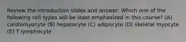 Review the introduction slides and answer: Which one of the following cell types will be least emphasized in this course? (A) cardiomyocyte (B) hepatocyte (C) adipocyte (D) skeletal myocyte (E) T lymphocyte