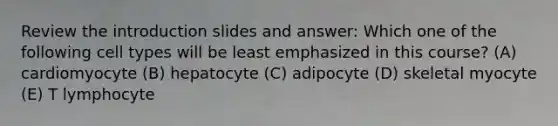 Review the introduction slides and answer: Which one of the following cell types will be least emphasized in this course? (A) cardiomyocyte (B) hepatocyte (C) adipocyte (D) skeletal myocyte (E) T lymphocyte