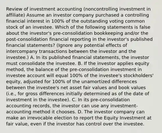 Review of investment accounting (noncontrolling investment in affiliate) Assume an investor company purchased a controlling financial interest in 100% of the outstanding voting common stock of an investee. Which of the following statements is false about the investor's pre-consolidation bookkeeping and/or the post-consolidation financial reporting in the investor's published financial statements? (Ignore any potential effects of intercompany transactions between the investor and the investee.) A. In its published financial statements, the investor must consolidate the investee. B. If the investor applies equity method, the balance of the pre-consolidation investment in investee account will equal 100% of the investee's stockholders' equity, adjusted for 100% of the unamortized differences between the investee's net asset fair values and book values (i.e., for gross differences initially determined as of the date of investment in the investee). C. In its pre-consolidation accounting records, the investor can use any investment-accounting method it chooses. D. The investor company can make an irrevocable election to report the Equity Investment at fair value, even if the investor has control over the investee.