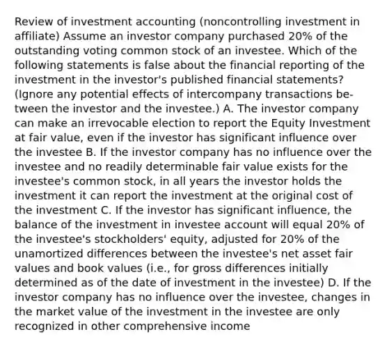 Review of investment accounting (noncontrolling investment in affiliate) Assume an investor company purchased 20% of the outstanding voting common stock of an investee. Which of the following statements is false about the financial reporting of the investment in the investor's published financial statements? (Ignore any potential effects of intercompany transactions be- tween the investor and the investee.) A. The investor company can make an irrevocable election to report the Equity Investment at fair value, even if the investor has significant influence over the investee B. If the investor company has no influence over the investee and no readily determinable fair value exists for the investee's common stock, in all years the investor holds the investment it can report the investment at the original cost of the investment C. If the investor has significant influence, the balance of the investment in investee account will equal 20% of the investee's stockholders' equity, adjusted for 20% of the unamortized differences between the investee's net asset fair values and book values (i.e., for gross differences initially determined as of the date of investment in the investee) D. If the investor company has no influence over the investee, changes in the market value of the investment in the investee are only recognized in other comprehensive income