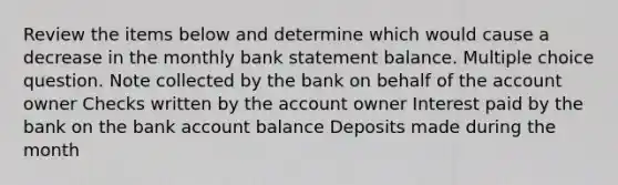 Review the items below and determine which would cause a decrease in the monthly bank statement balance. Multiple choice question. Note collected by the bank on behalf of the account owner Checks written by the account owner Interest paid by the bank on the bank account balance Deposits made during the month