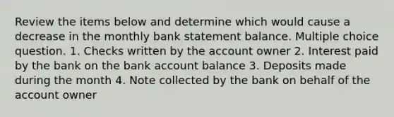 Review the items below and determine which would cause a decrease in the monthly bank statement balance. Multiple choice question. 1. Checks written by the account owner 2. Interest paid by the bank on the bank account balance 3. Deposits made during the month 4. Note collected by the bank on behalf of the account owner