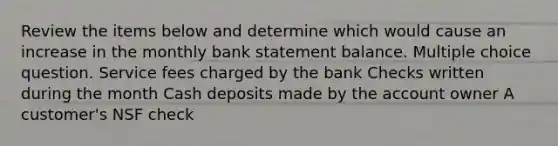 Review the items below and determine which would cause an increase in the monthly bank statement balance. Multiple choice question. Service fees charged by the bank Checks written during the month Cash deposits made by the account owner A customer's NSF check