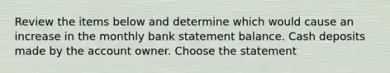 Review the items below and determine which would cause an increase in the monthly bank statement balance. Cash deposits made by the account owner. Choose the statement